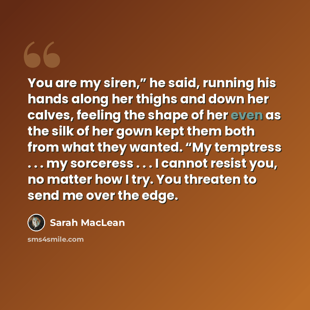 “You are my siren,” he said, running his hands along her thighs and down her calves, feeling the shape of her even as the silk of her gown kept them both from what they wanted. “My temptress . . . my sorceress . . . I cannot resist you, no matter how I try. You threaten to send me over the edge.” quote by Sarah MacLean