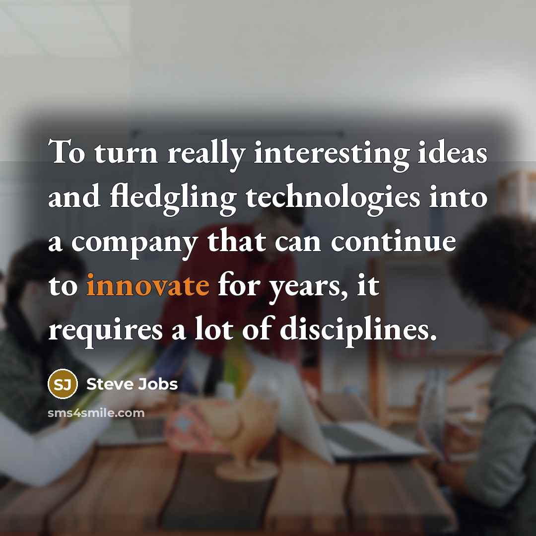 “To turn really interesting ideas and fledgling technologies into a company that can continue to innovate for years, it requires a lot of disciplines.” quote by Steve Jobs