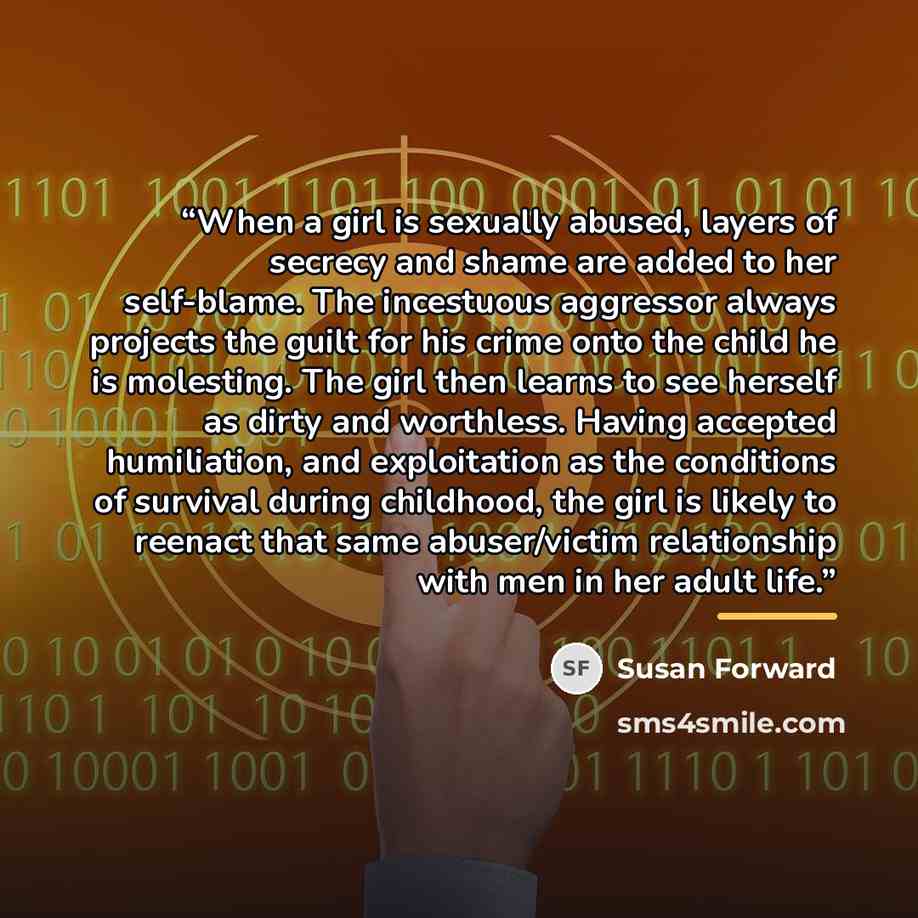 “When a girl is sexually abused, layers of secrecy and shame are added to her self-blame. The incestuous aggressor always projects the guilt for his crime onto the child he is molesting. The girl then learns to see herself as dirty and worthless. Having accepted humiliation, and exploitation as the…” quote by Susan Forward