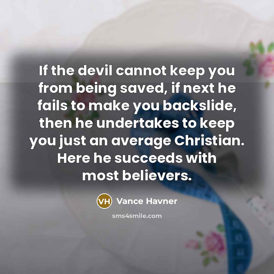 “If the devil cannot keep you from being saved, if next he fails to make you backslide, then he undertakes to keep you just an average Christian. Here he succeeds with most believers.” quote by Vance Havner