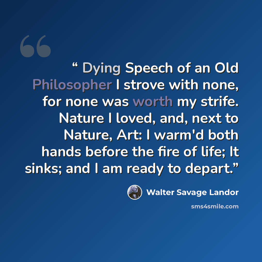 “Dying Speech of an Old Philosopher I strove with none, for none was worth my strife. Nature I loved, and, next to Nature, Art: I warm'd both hands before the fire of life; It sinks; and I am ready to depart.” quote by Walter Savage Landor