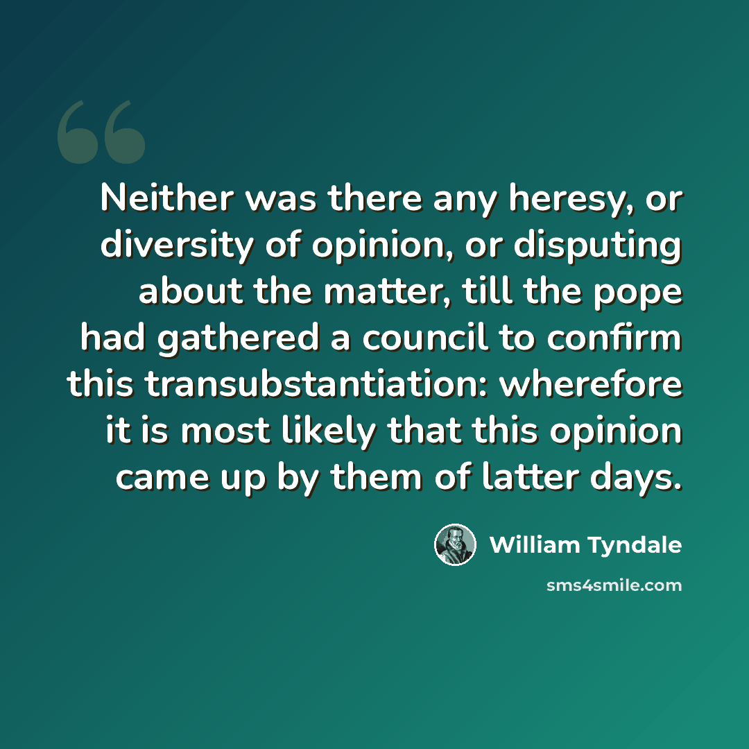 “Neither was there any heresy, or diversity of opinion, or disputing about the matter, till the pope had gathered a council to confirm this transubstantiation: wherefore it is most likely that this opinion came up by them of latter days.” quote by William Tyndale