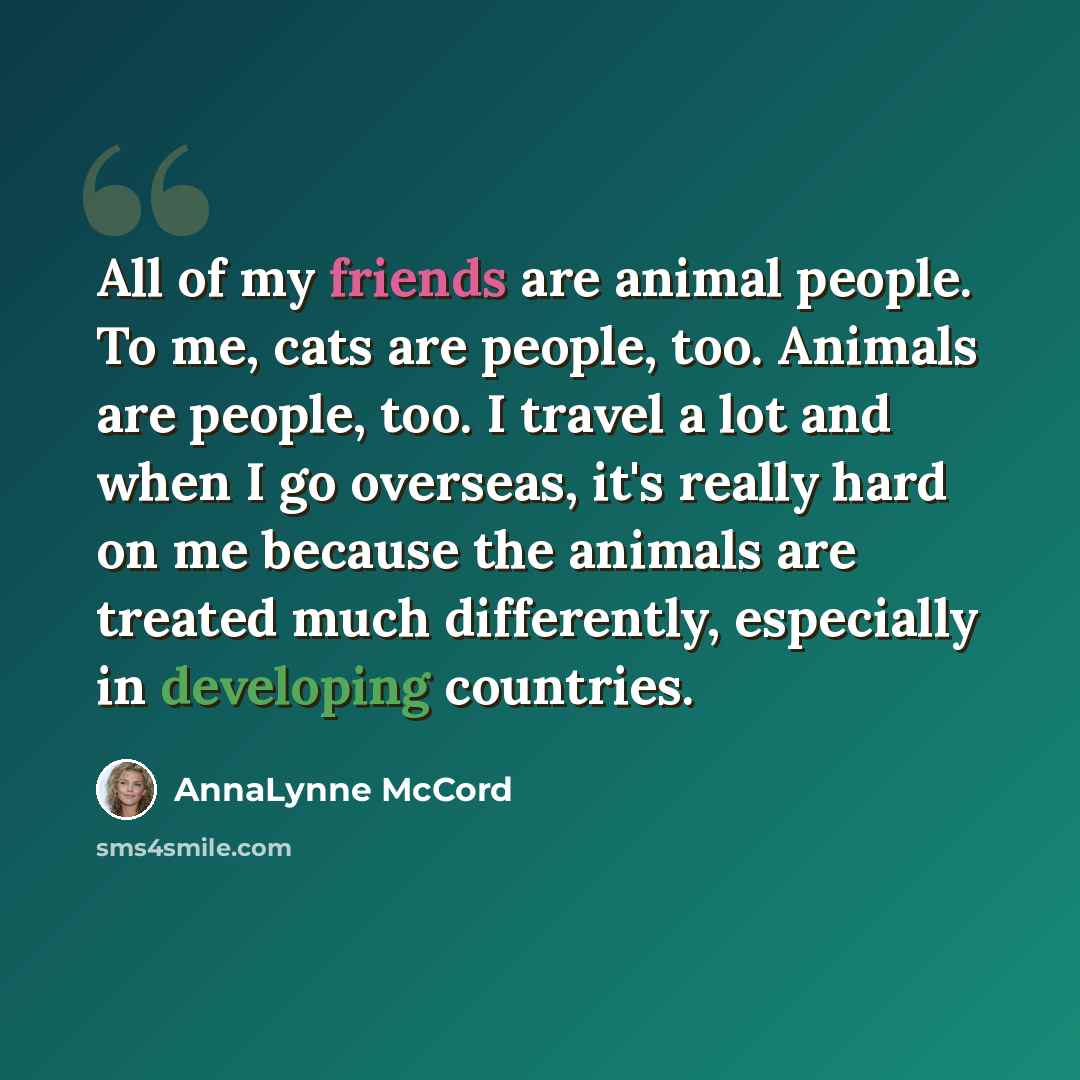 “All of my friends are animal people. To me, cats are people, too. Animals are people, too. I travel a lot and when I go overseas, it's really hard on me because the animals are treated much differently, especially in developing countries.” quote by AnnaLynne McCord