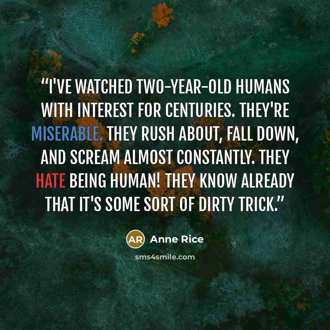 “I've watched two-year-old humans with interest for centuries. They're miserable. They rush about, fall down, and scream almost constantly. They hate being human! They know already that it's some sort of dirty trick.” quote by Anne Rice