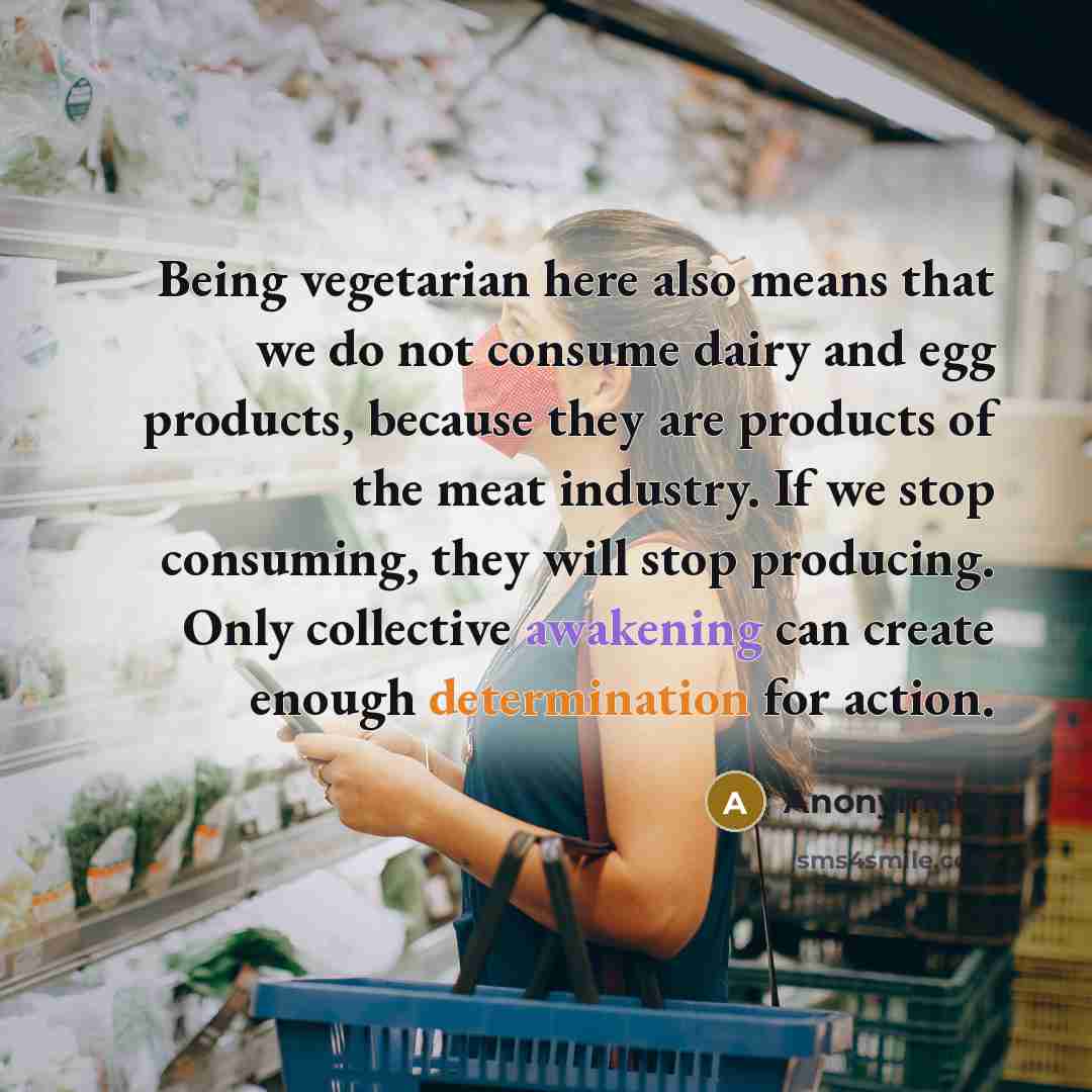 “Being vegetarian here also means that we do not consume dairy and egg products, because they are products of the meat industry. If we stop consuming, they will stop producing. Only collective awakening can create enough determination for action.” quote by Anonymous