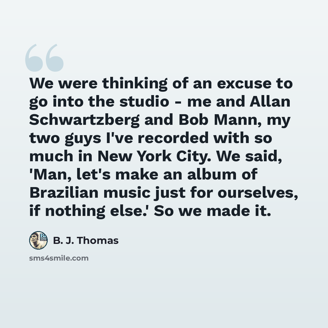 “We were thinking of an excuse to go into the studio - me and Allan Schwartzberg and Bob Mann, my two guys I've recorded with so much in New York City. We said, 'Man, let's make an album of Brazilian music just for ourselves, if nothing else.' So we made it.” quote by B. J. Thomas