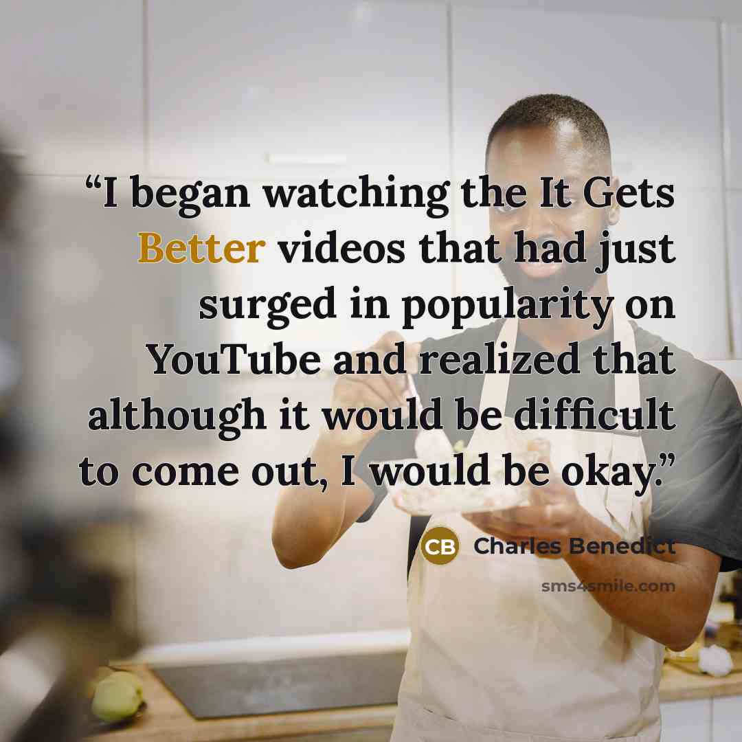 “I began watching the It Gets Better videos that had just surged in popularity on YouTube and realized that although it would be difficult to come out, I would be okay.” quote by Charles Benedict