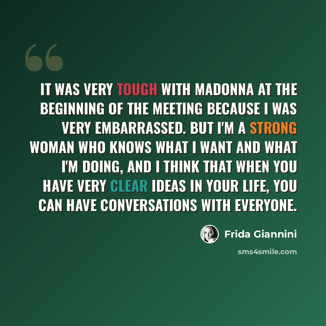“It was very tough with Madonna at the beginning of the meeting because I was very embarrassed. But I'm a strong woman who knows what I want and what I'm doing, and I think that when you have very clear ideas in your life, you can have conversations with everyone.” quote by Frida Giannini