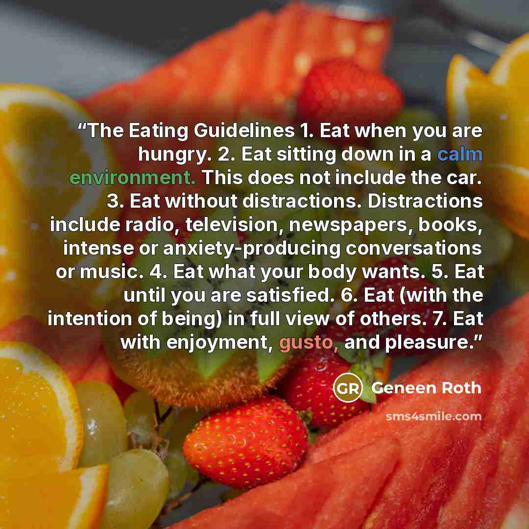 “The Eating Guidelines 1. Eat when you are hungry. 2. Eat sitting down in a calm environment. This does not include the car. 3. Eat without distractions. Distractions include radio, television, newspapers, books, intense or anxiety-producing conversations or music. 4. Eat what your body wants. 5…” quote by Geneen Roth