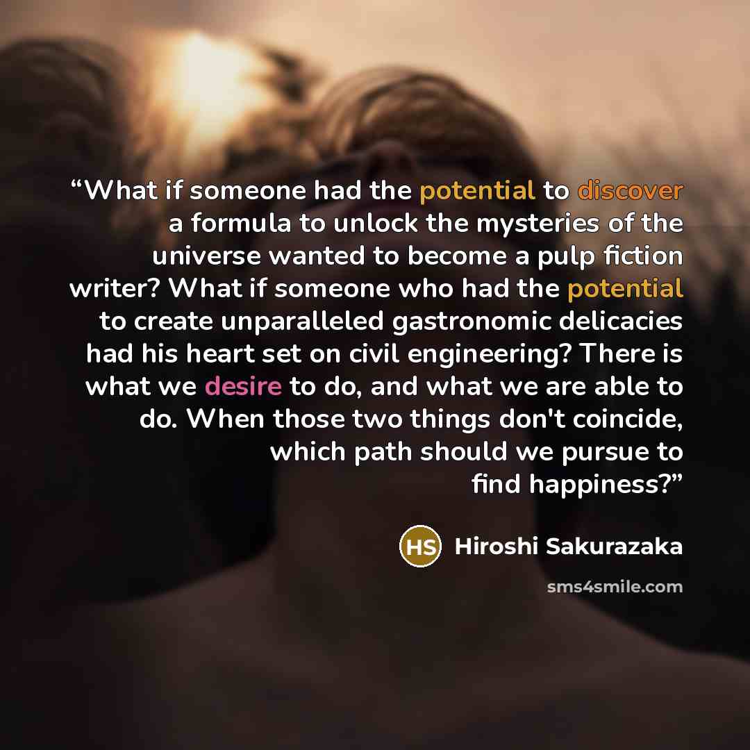 “What if someone had the potential to discover a formula to unlock the mysteries of the universe wanted to become a pulp fiction writer? What if someone who had the potential to create unparalleled gastronomic delicacies had his heart set on civil engineering? There is what we desire to do, and…” quote by Hiroshi Sakurazaka