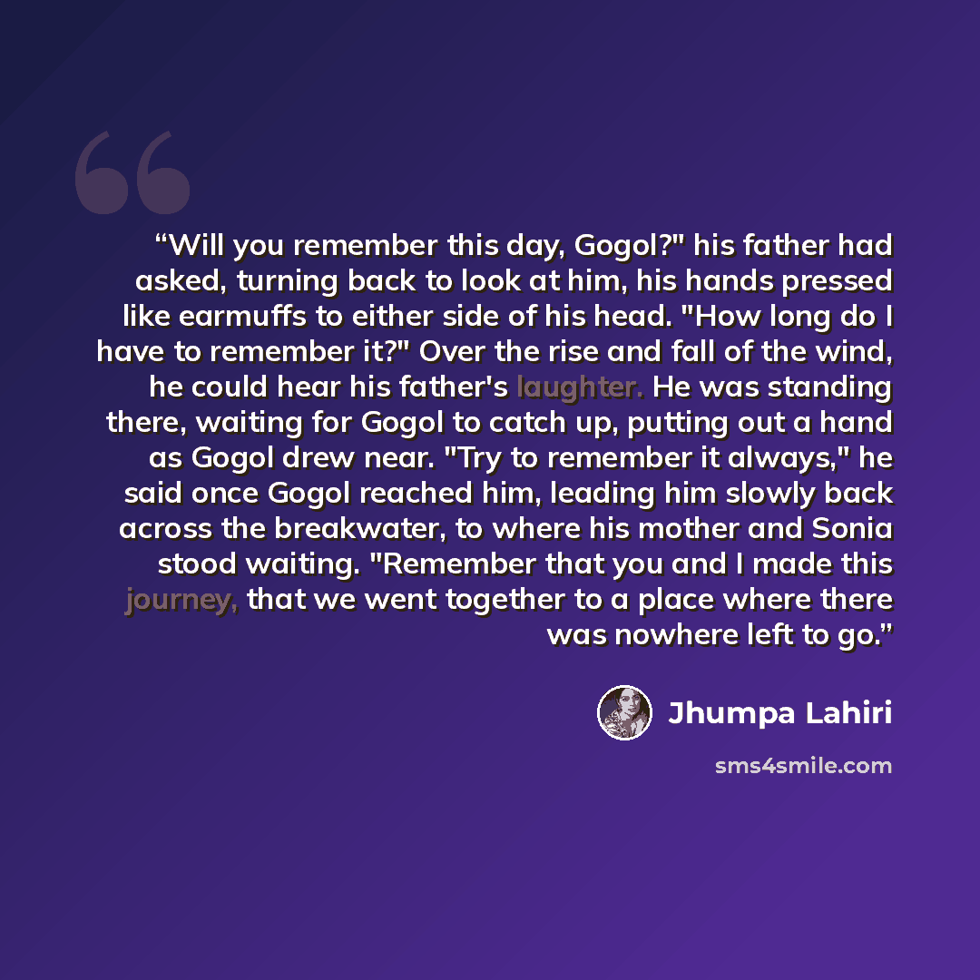“Will you remember this day, Gogol?" his father had asked, turning back to look at him, his hands pressed like earmuffs to either side of his head. "How long do I have to remember it?" Over the rise and fall of the wind, he could hear his father's laughter. He was standing there, waiting for Gogol…” quote by Jhumpa Lahiri