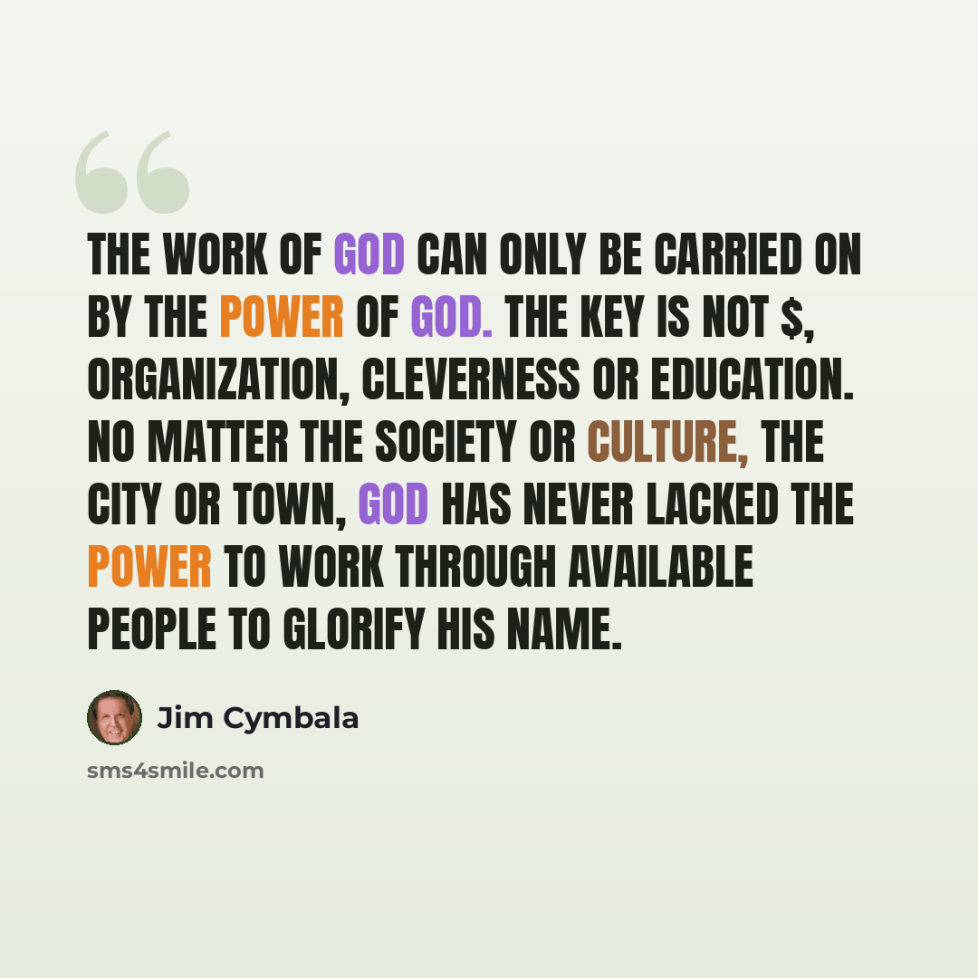“The work of God can only be carried on by the power of God. The key is not $, organization, cleverness or education. No matter the society or culture, the city or town, God has never lacked the power to work through available people to glorify his name.” quote by Jim Cymbala
