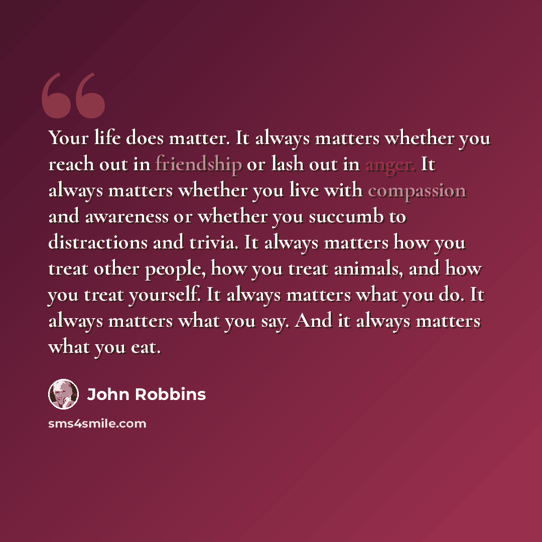 “Your life does matter. It always matters whether you reach out in friendship or lash out in anger. It always matters whether you live with compassion and awareness or whether you succumb to distractions and trivia. It always matters how you treat other people, how you treat animals, and how you…” quote by John Robbins