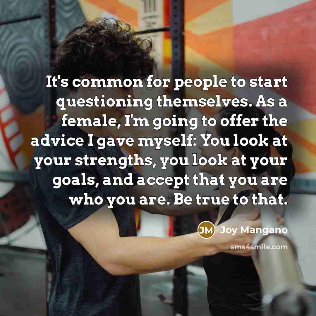 “It's common for people to start questioning themselves. As a female, I'm going to offer the advice I gave myself: You look at your strengths, you look at your goals, and accept that you are who you are. Be true to that.” quote by Joy Mangano