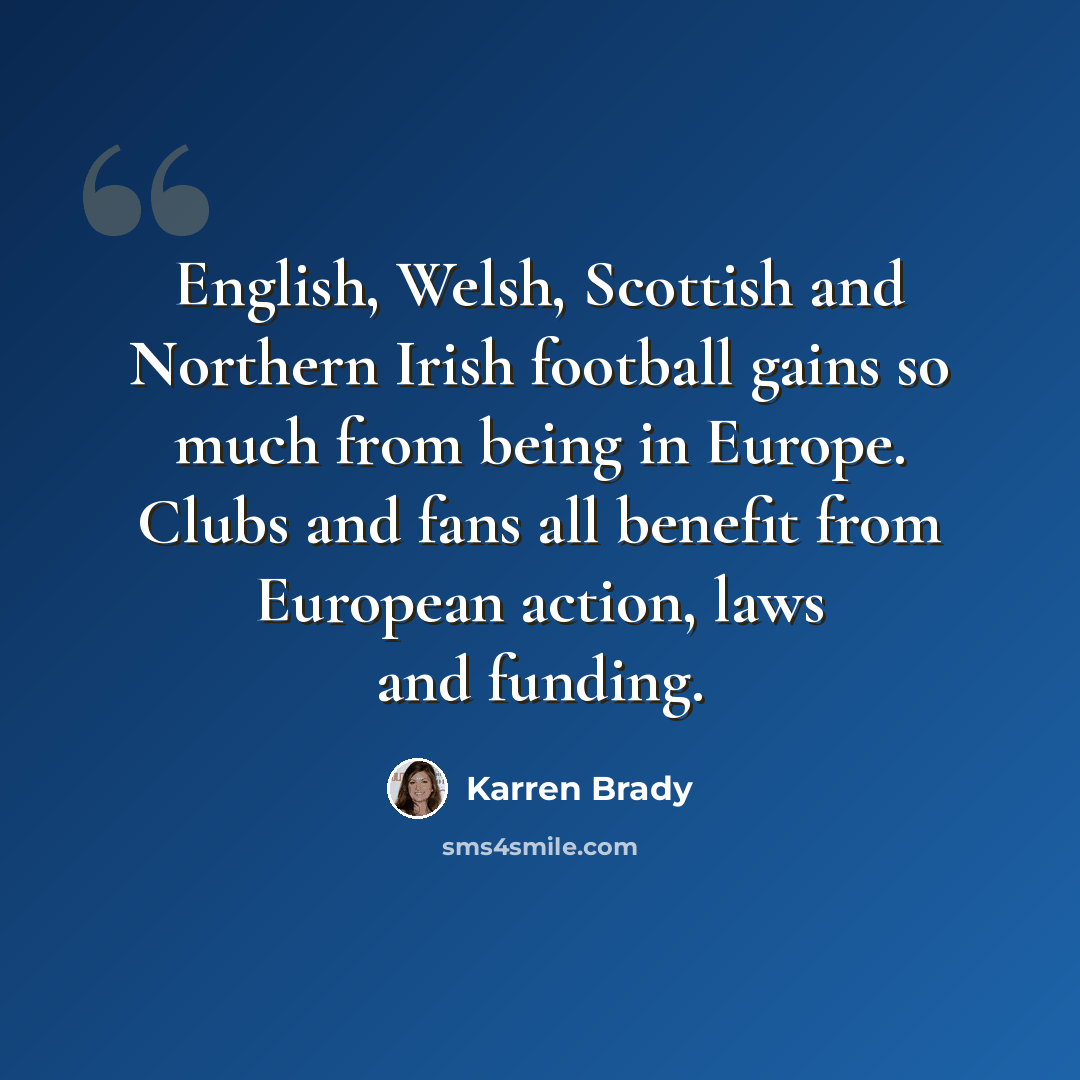 “English, Welsh, Scottish and Northern Irish football gains so much from being in Europe. Clubs and fans all benefit from European action, laws and funding.” quote by Karren Brady