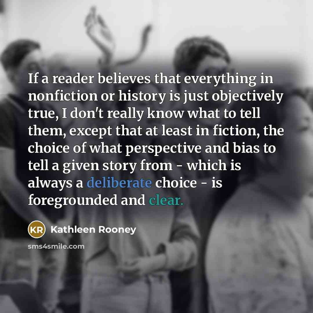 “If a reader believes that everything in nonfiction or history is just objectively true, I don't really know what to tell them, except that at least in fiction, the choice of what perspective and bias to tell a given story from - which is always a deliberate choice - is foregrounded and clear.” quote by Kathleen Rooney