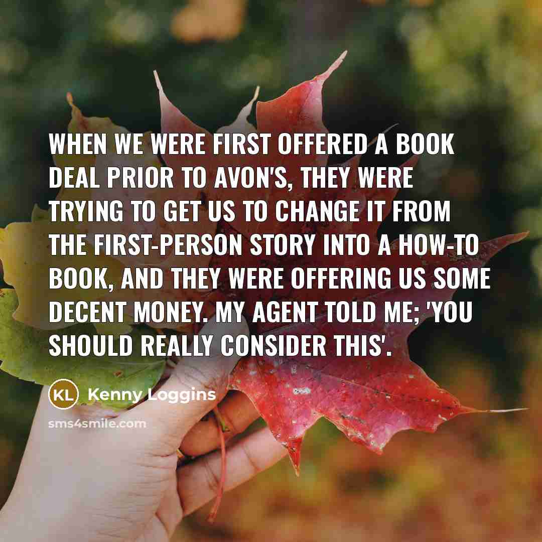 “When we were first offered a book deal prior to Avon's, they were trying to get us to change it from the first-person story into a how-to book, and they were offering us some decent money. My agent told me; 'you should really consider this'.” quote by Kenny Loggins