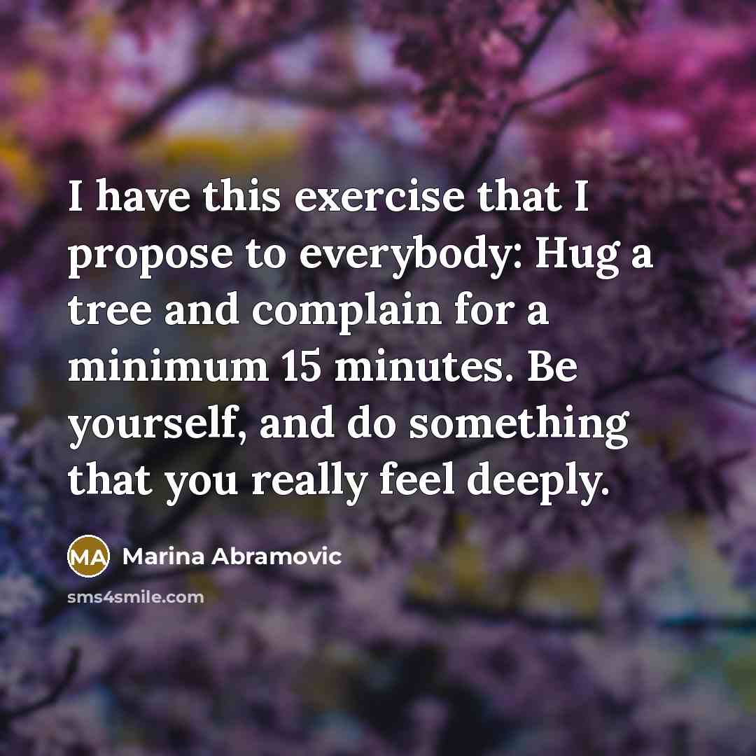 “I have this exercise that I propose to everybody: Hug a tree and complain for a minimum 15 minutes. Be yourself, and do something that you really feel deeply.” quote by Marina Abramovic