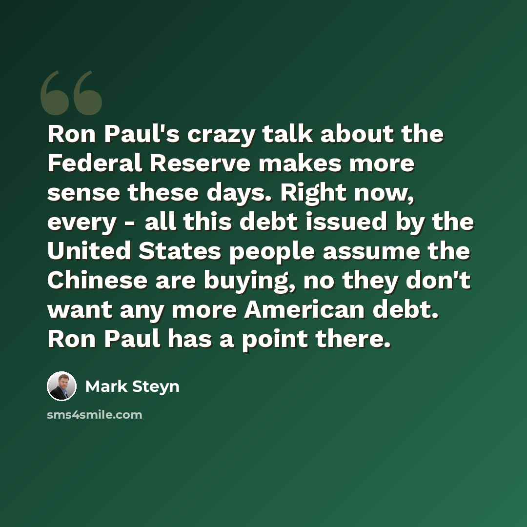 “Ron Paul's crazy talk about the Federal Reserve makes more sense these days. Right now, every - all this debt issued by the United States people assume the Chinese are buying, no they don't want any more American debt. Ron Paul has a point there.” quote by Mark Steyn