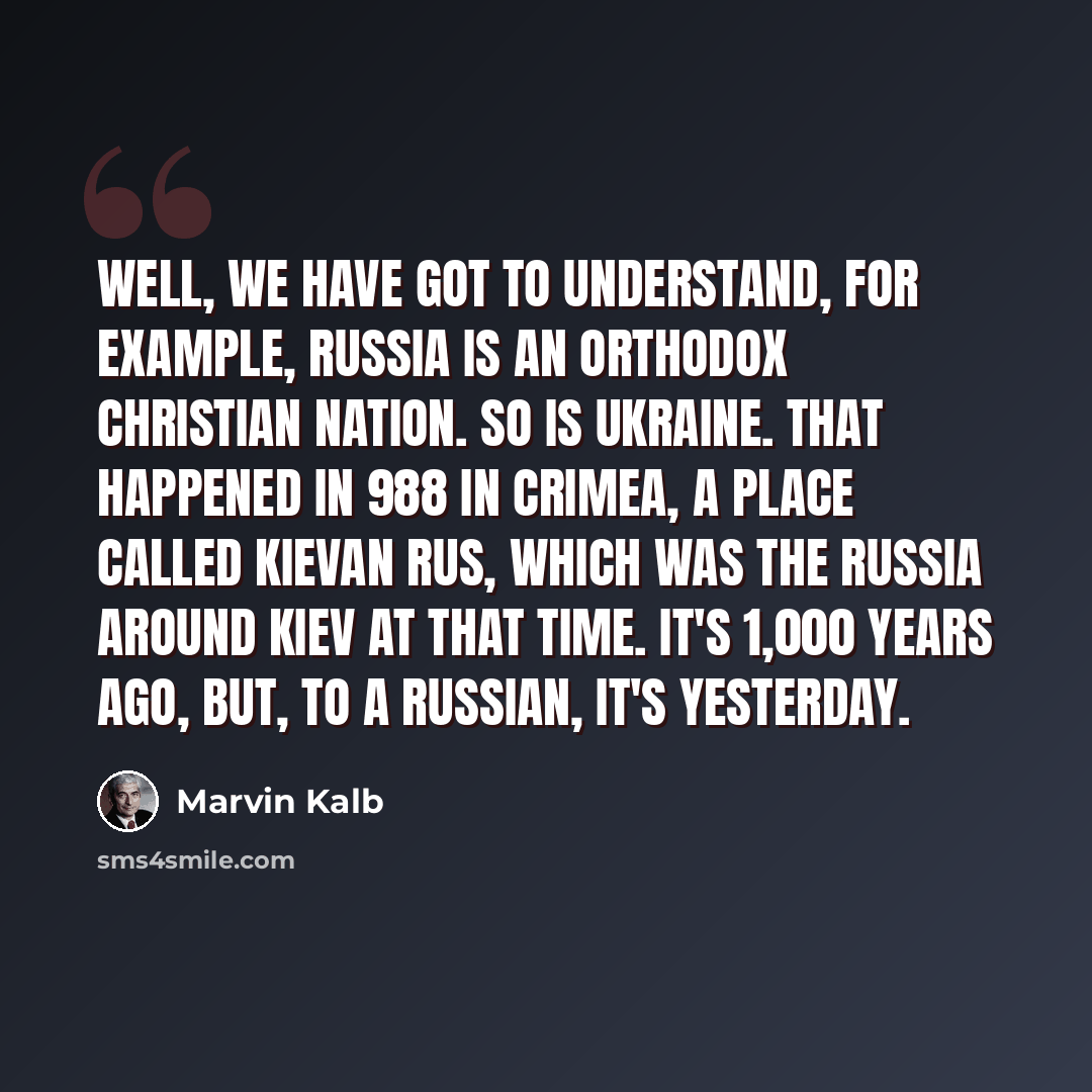 “Well, we have got to understand, for example, Russia is an orthodox Christian nation. So is Ukraine. That happened in 988 in Crimea, a place called Kievan Rus, which was the Russia around Kiev at that time. It's 1,000 years ago, but, to a Russian, it's yesterday.” quote by Marvin Kalb