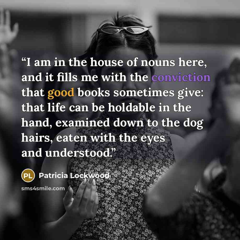 “I am in the house of nouns here, and it fills me with the conviction that good books sometimes give: that life can be holdable in the hand, examined down to the dog hairs, eaten with the eyes and understood.” quote by Patricia Lockwood