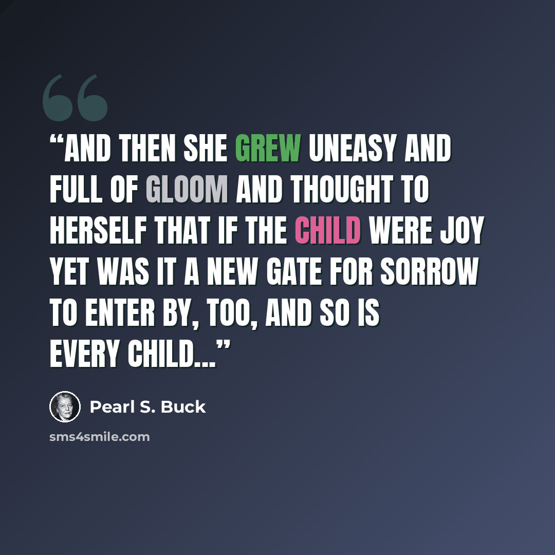 “And then she grew uneasy and full of gloom and thought to herself that if the child were joy yet was it a new gate for sorrow to enter by, too, and so is every child...” quote by Pearl S. Buck
