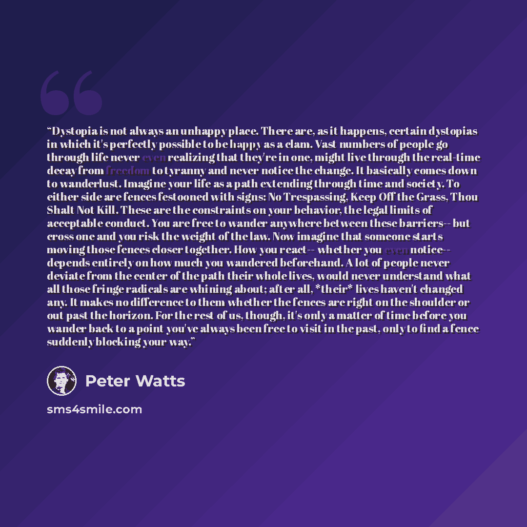 “Dystopia is not always an unhappy place. There are, as it happens, certain dystopias in which it's perfectly possible to be happy as a clam. Vast numbers of people go through life never even realizing that they're in one, might live through the real-time decay from freedom to tyranny and never…” quote by Peter Watts
