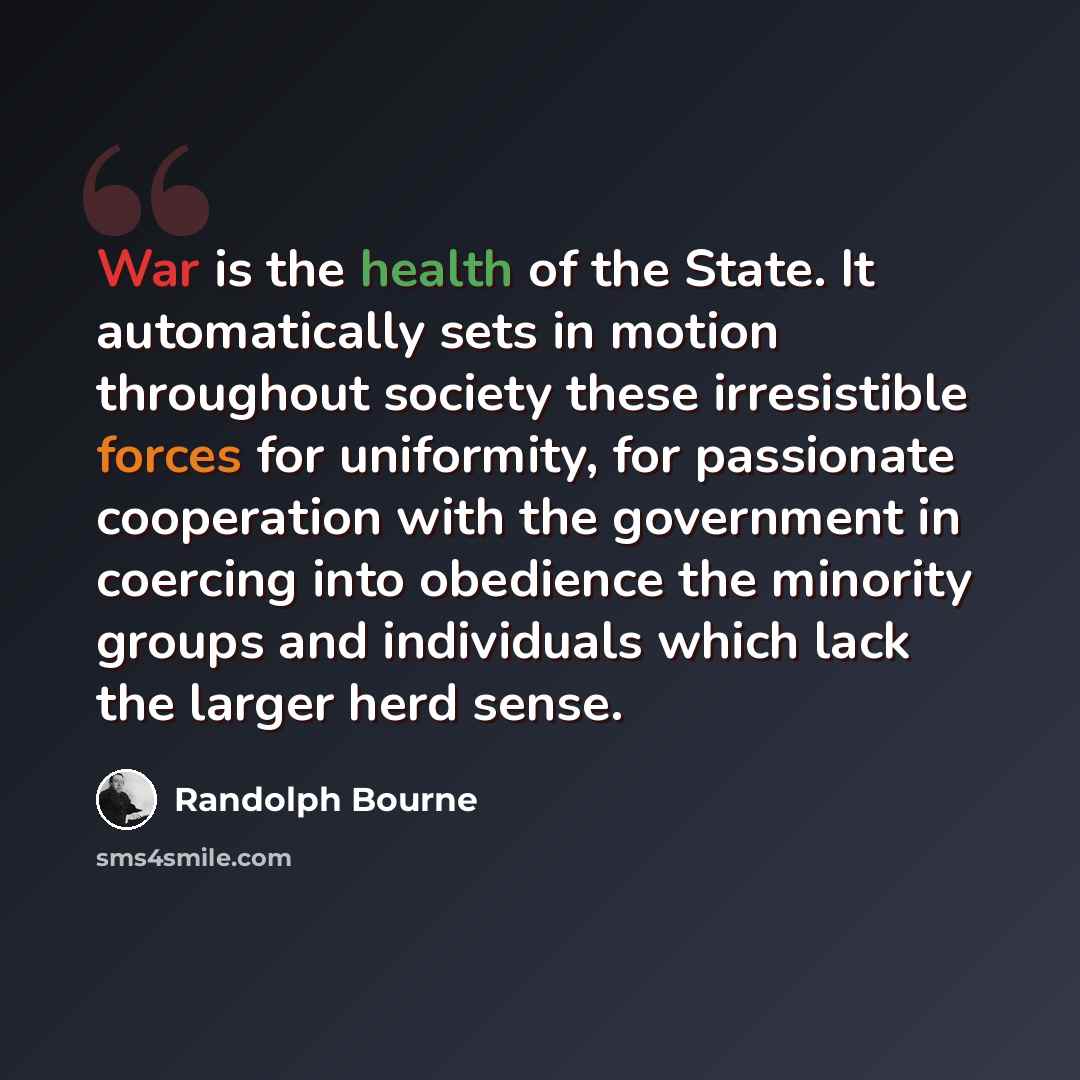 “War is the health of the State. It automatically sets in motion throughout society these irresistible forces for uniformity, for passionate cooperation with the government in coercing into obedience the minority groups and individuals which lack the larger herd sense.” quote by Randolph Bourne