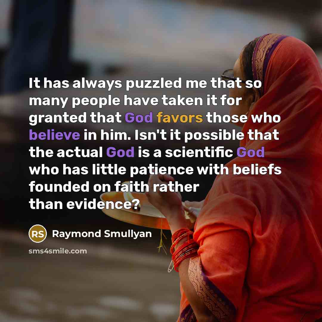 “It has always puzzled me that so many people have taken it for granted that God favors those who believe in him. Isn't it possible that the actual God is a scientific God who has little patience with beliefs founded on faith rather than evidence?” quote by Raymond Smullyan