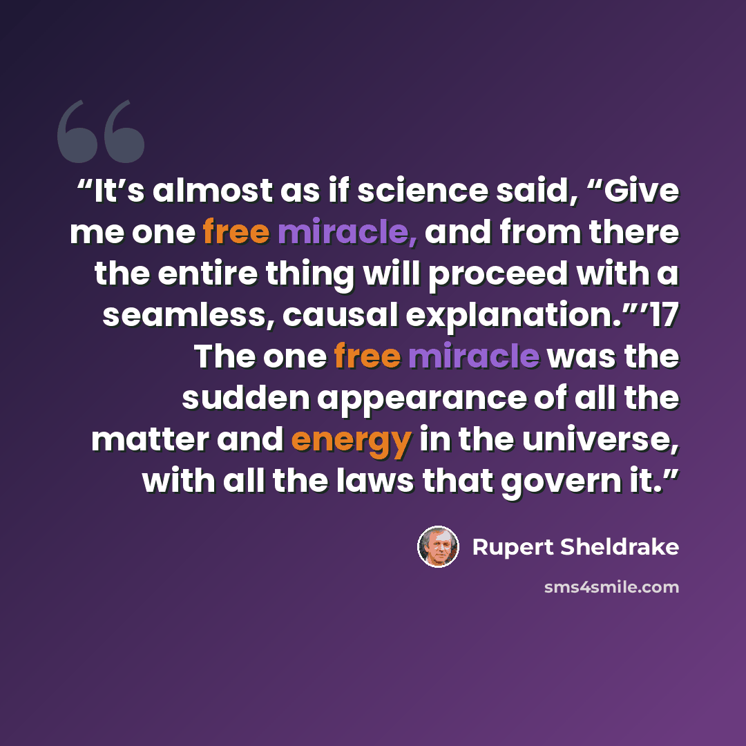 “It’s almost as if science said, “Give me one free miracle, and from there the entire thing will proceed with a seamless, causal explanation.”’17 The one free miracle was the sudden appearance of all the matter and energy in the universe, with all the laws that govern it.” quote by Rupert Sheldrake