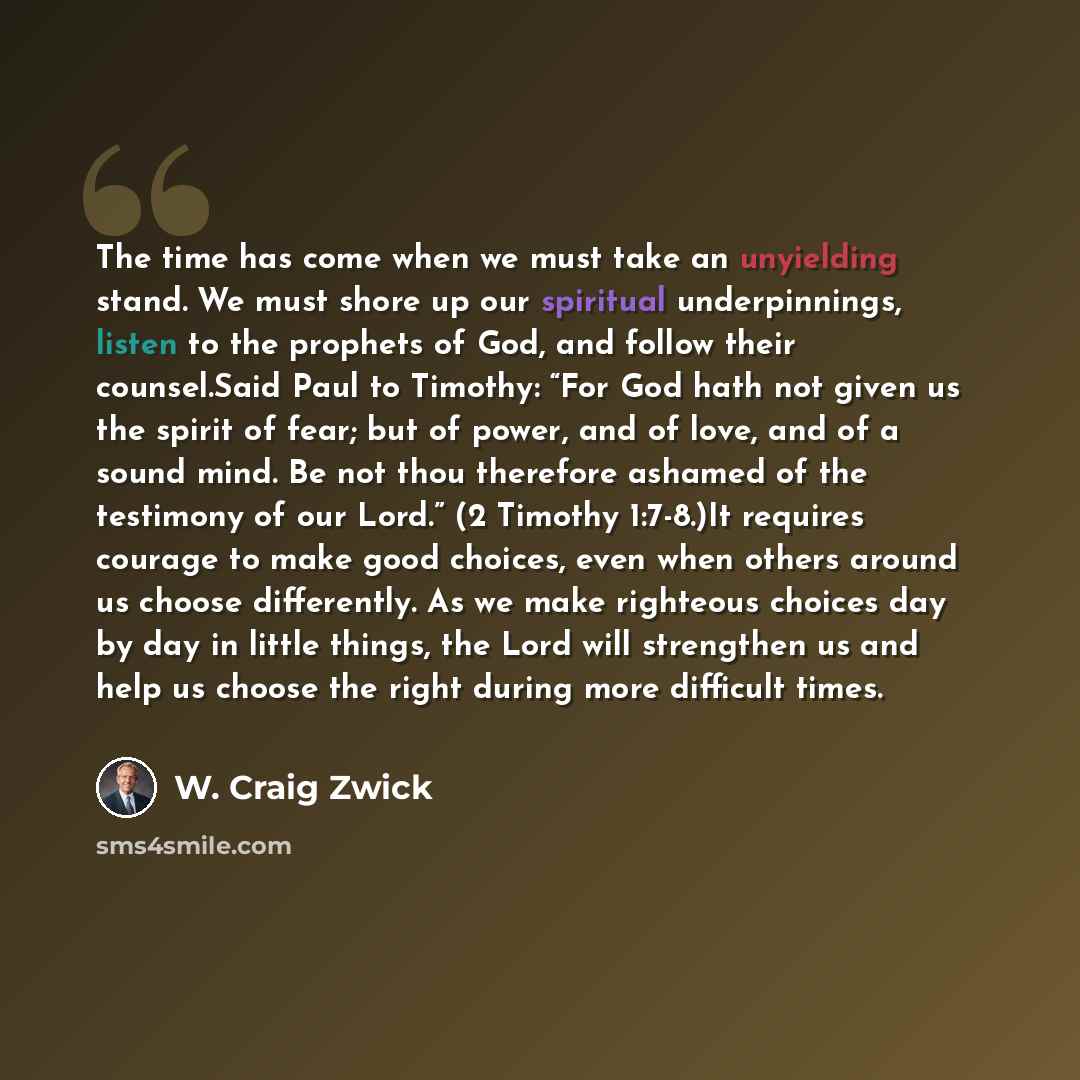 “The time has come when we must take an unyielding stand. We must shore up our spiritual underpinnings, listen to the prophets of God, and follow their counsel.Said Paul to Timothy: “For God hath not given us the spirit of fear; but of power, and of love, and of a sound mind. Be not thou therefore…” quote by W. Craig Zwick