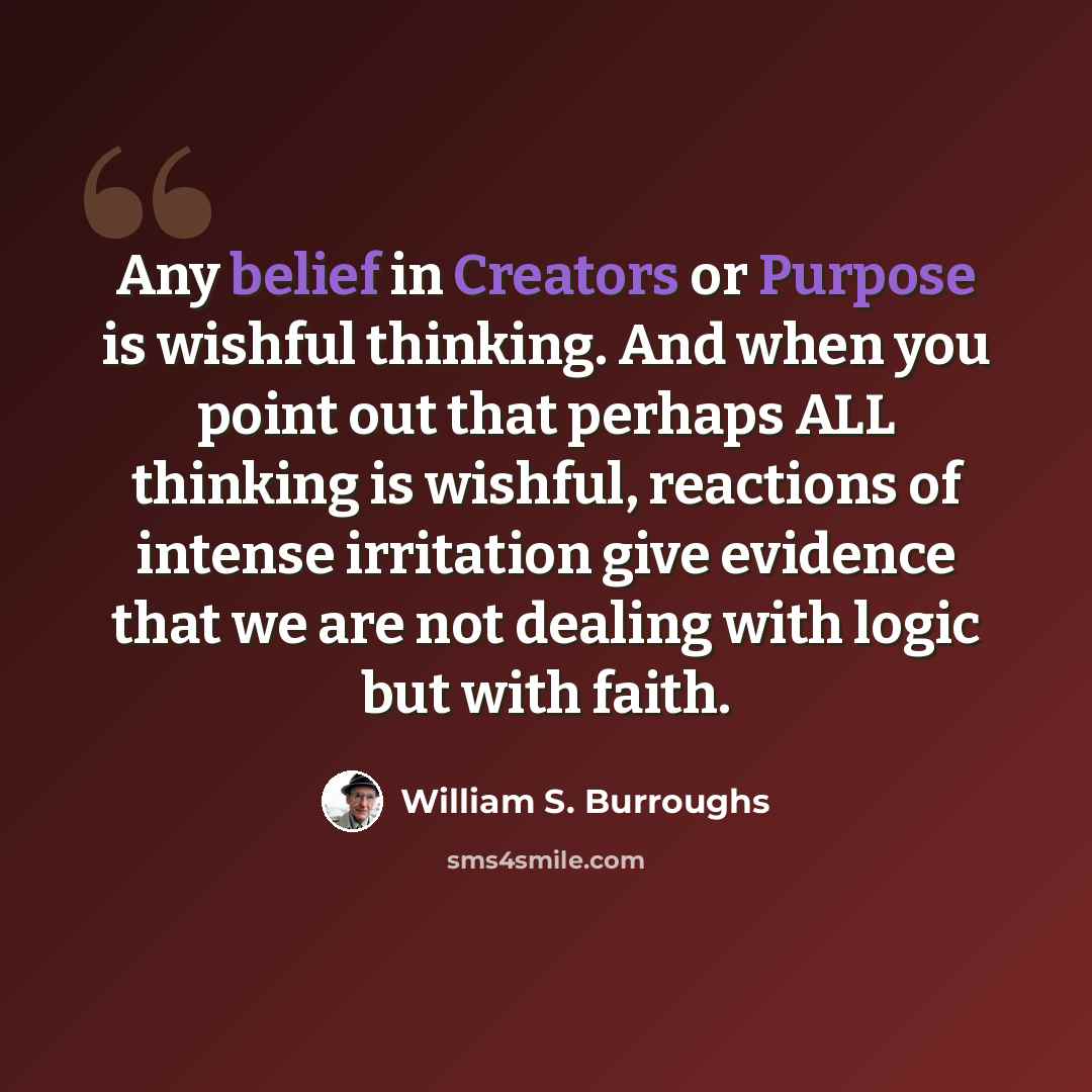 “Any belief in Creators or Purpose is wishful thinking. And when you point out that perhaps ALL thinking is wishful, reactions of intense irritation give evidence that we are not dealing with logic but with faith.” quote by William S. Burroughs