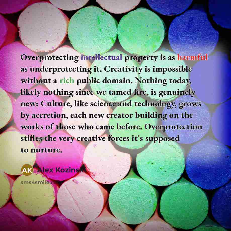“Overprotecting intellectual property is as harmful as underprotecting it. Creativity is impossible without a rich public domain. Nothing today, likely nothing since we tamed fire, is genuinely new: Culture, like science and technology, grows by accretion, each new creator building on the works of…” quote by Alex Kozinski