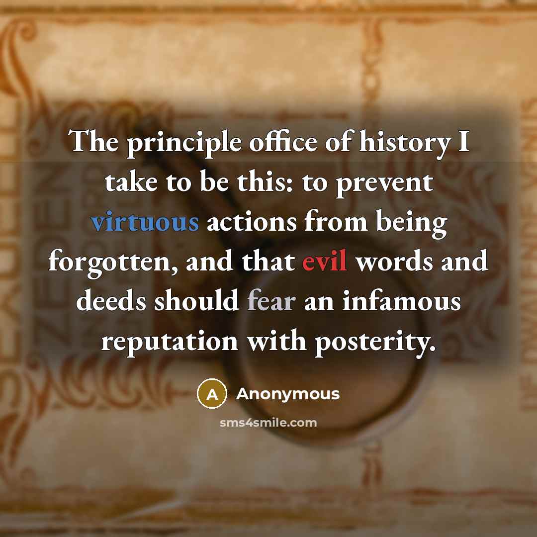 “The principle office of history I take to be this: to prevent virtuous actions from being forgotten, and that evil words and deeds should fear an infamous reputation with posterity.” quote by Anonymous