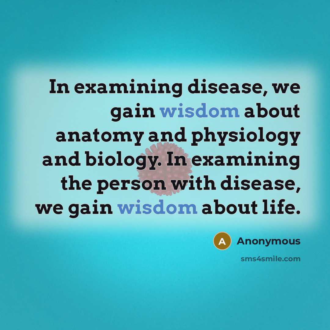 “In examining disease, we gain wisdom about anatomy and physiology and biology. In examining the person with disease, we gain wisdom about life.” quote by Anonymous