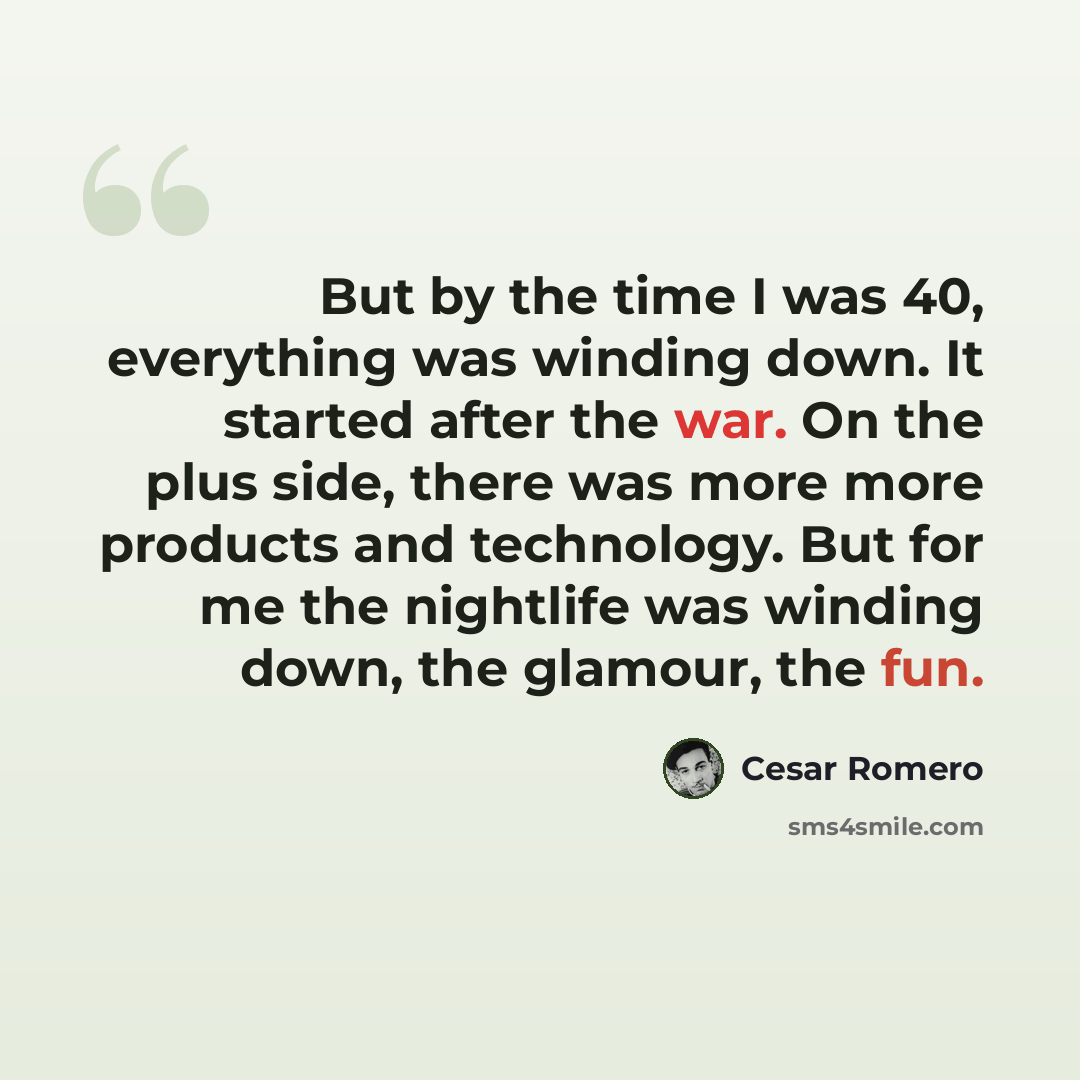 “But by the time I was 40, everything was winding down. It started after the war. On the plus side, there was more more products and technology. But for me the nightlife was winding down, the glamour, the fun.” quote by Cesar Romero