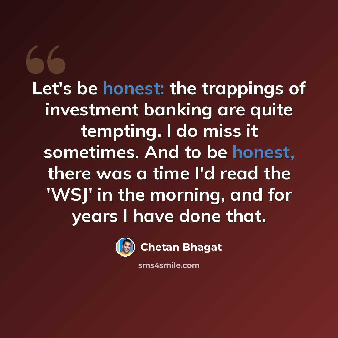 “Let's be honest: the trappings of investment banking are quite tempting. I do miss it sometimes. And to be honest, there was a time I'd read the 'WSJ' in the morning, and for years I have done that.” quote by Chetan Bhagat