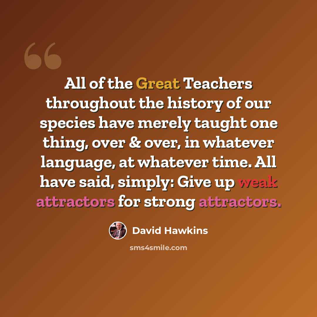 “All of the Great Teachers throughout the history of our species have merely taught one thing, over & over, in whatever language, at whatever time. All have said, simply: Give up weak attractors for strong attractors.” quote by David Hawkins