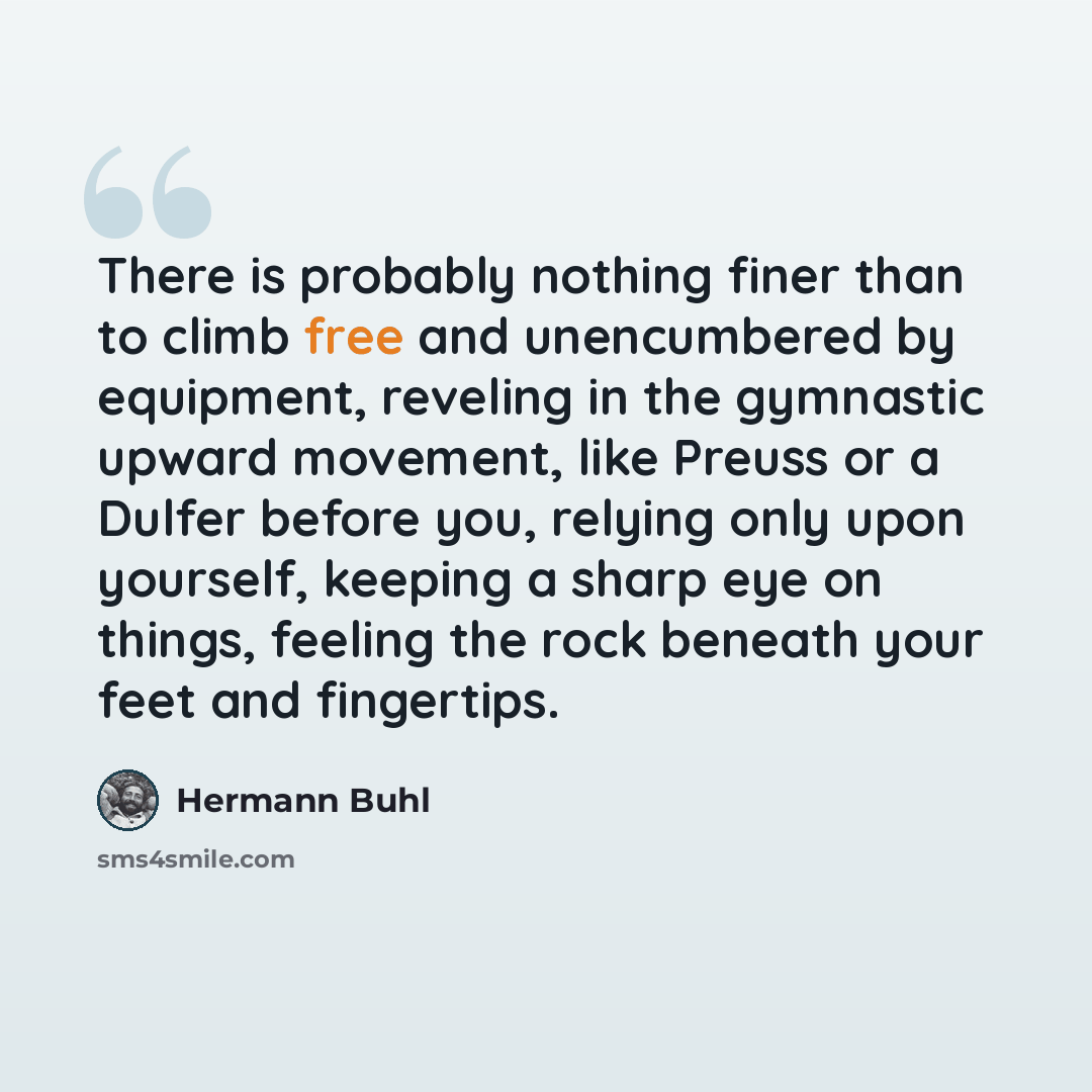 “There is probably nothing finer than to climb free and unencumbered by equipment, reveling in the gymnastic upward movement, like Preuss or a Dulfer before you, relying only upon yourself, keeping a sharp eye on things, feeling the rock beneath your feet and fingertips.” quote by Hermann Buhl