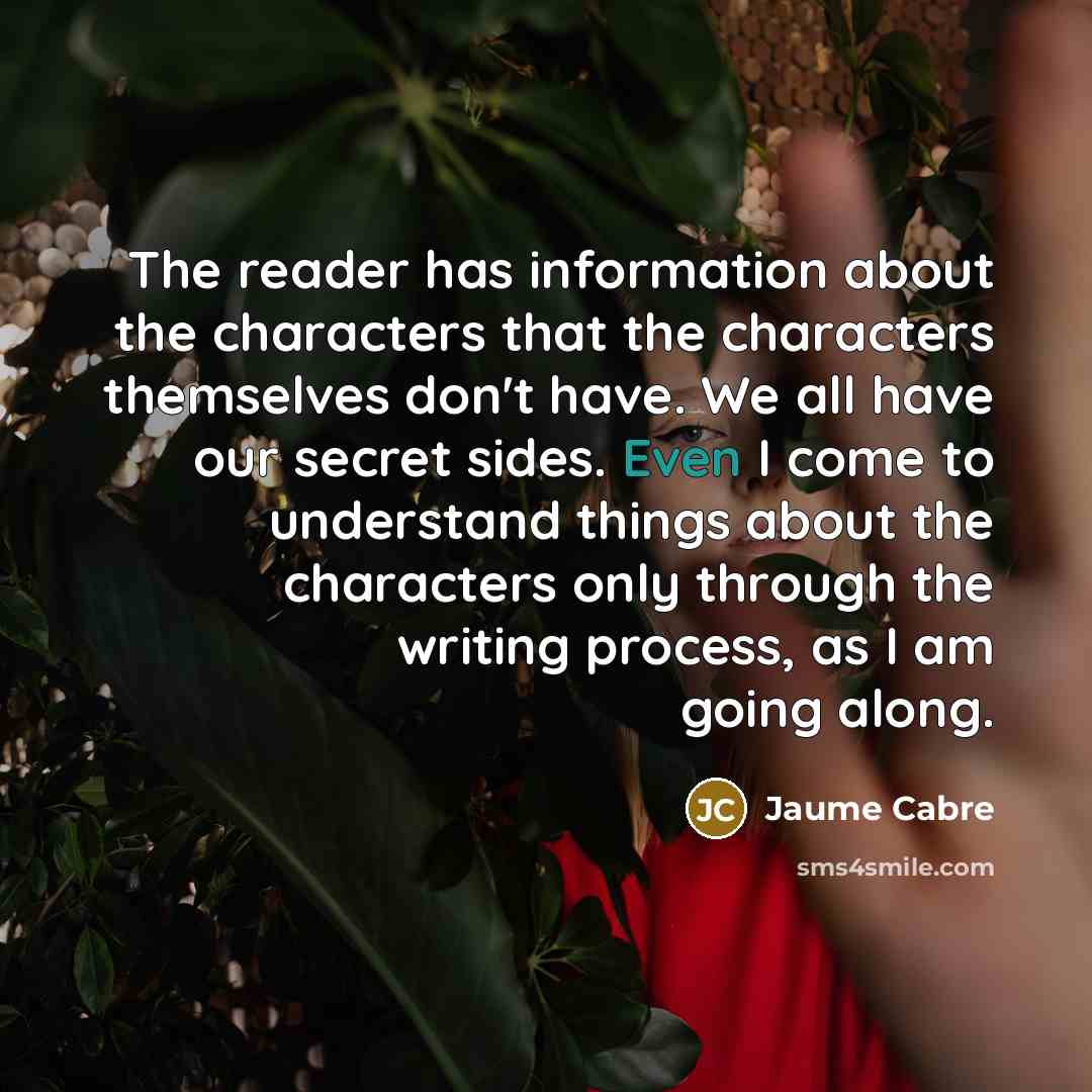 “The reader has information about the characters that the characters themselves don't have. We all have our secret sides. Even I come to understand things about the characters only through the writing process, as I am going along.” quote by Jaume Cabre