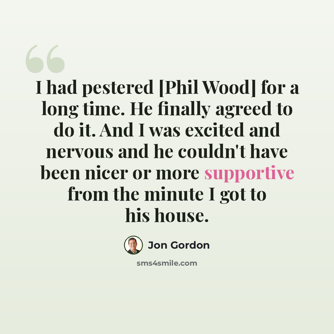 “I had pestered [Phil Wood] for a long time. He finally agreed to do it. And I was excited and nervous and he couldn't have been nicer or more supportive from the minute I got to his house.” quote by Jon Gordon