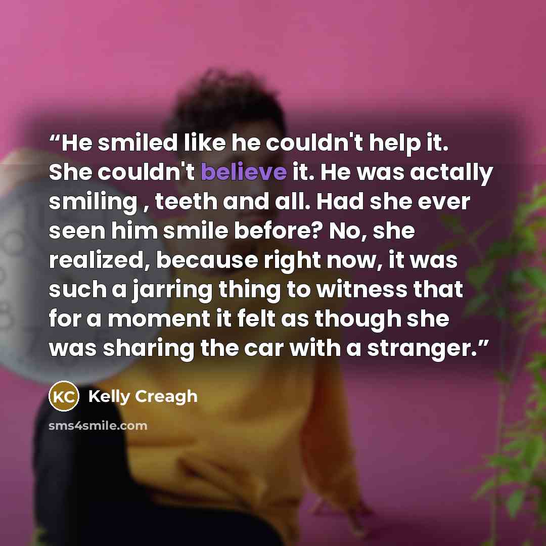 “He smiled like he couldn't help it. She couldn't believe it. He was actally smiling , teeth and all. Had she ever seen him smile before? No, she realized, because right now, it was such a jarring thing to witness that for a moment it felt as though she was sharing the car with a stranger.” quote by Kelly Creagh