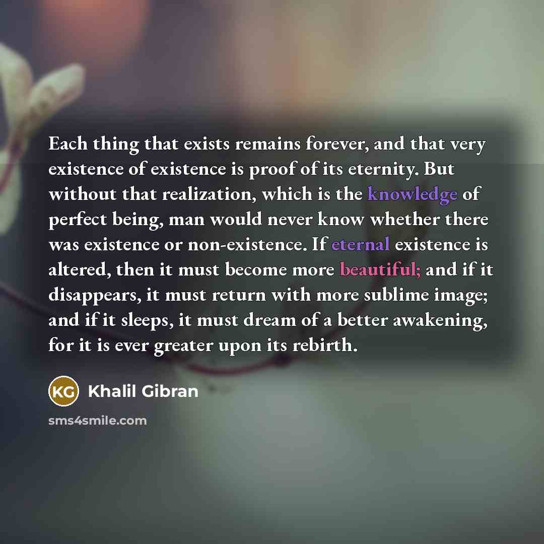 “Each thing that exists remains forever, and that very existence of existence is proof of its eternity. But without that realization, which is the knowledge of perfect being, man would never know whether there was existence or non-existence. If eternal existence is altered, then it must become more…” quote by Khalil Gibran