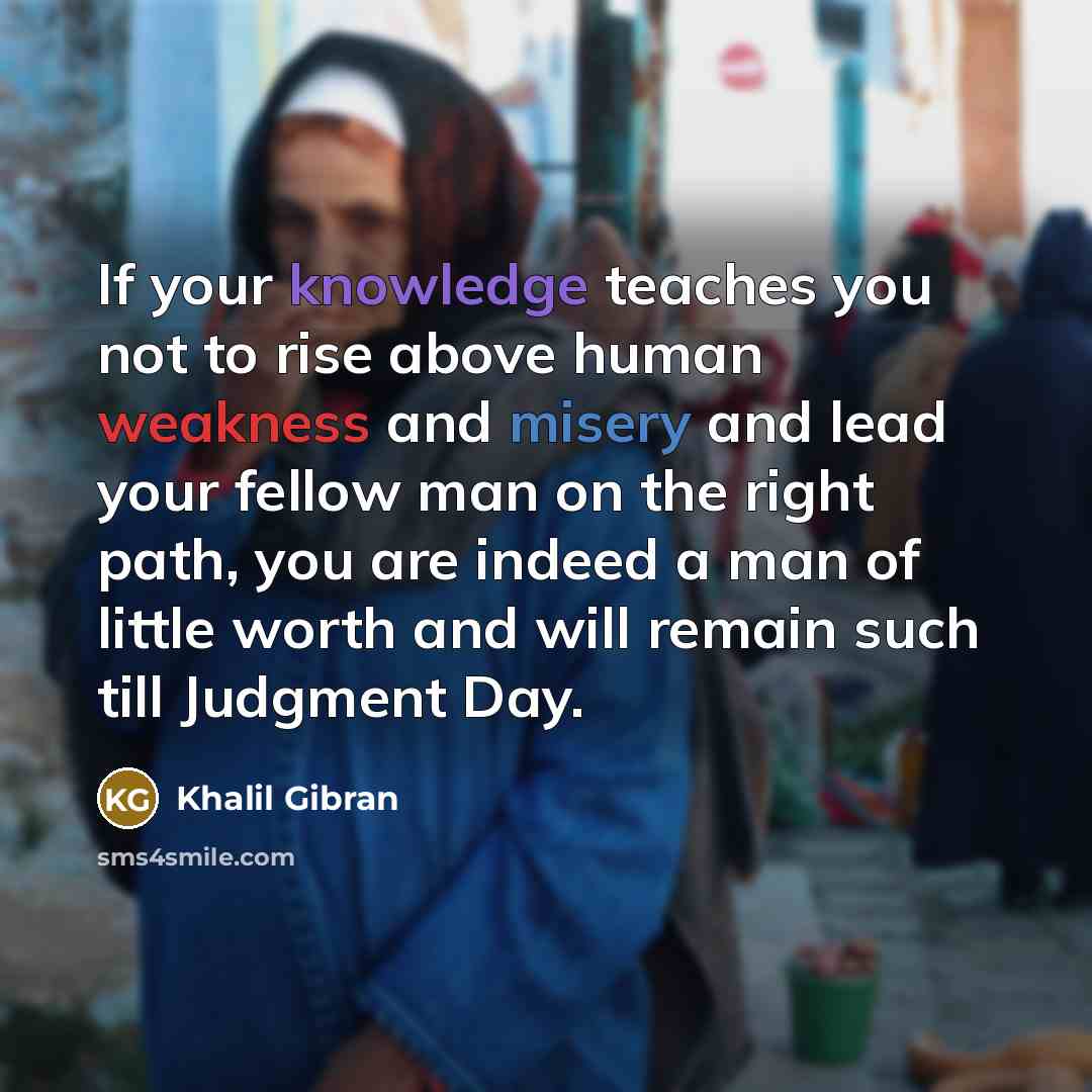 “If your knowledge teaches you not to rise above human weakness and misery and lead your fellow man on the right path, you are indeed a man of little worth and will remain such till Judgment Day.” quote by Khalil Gibran