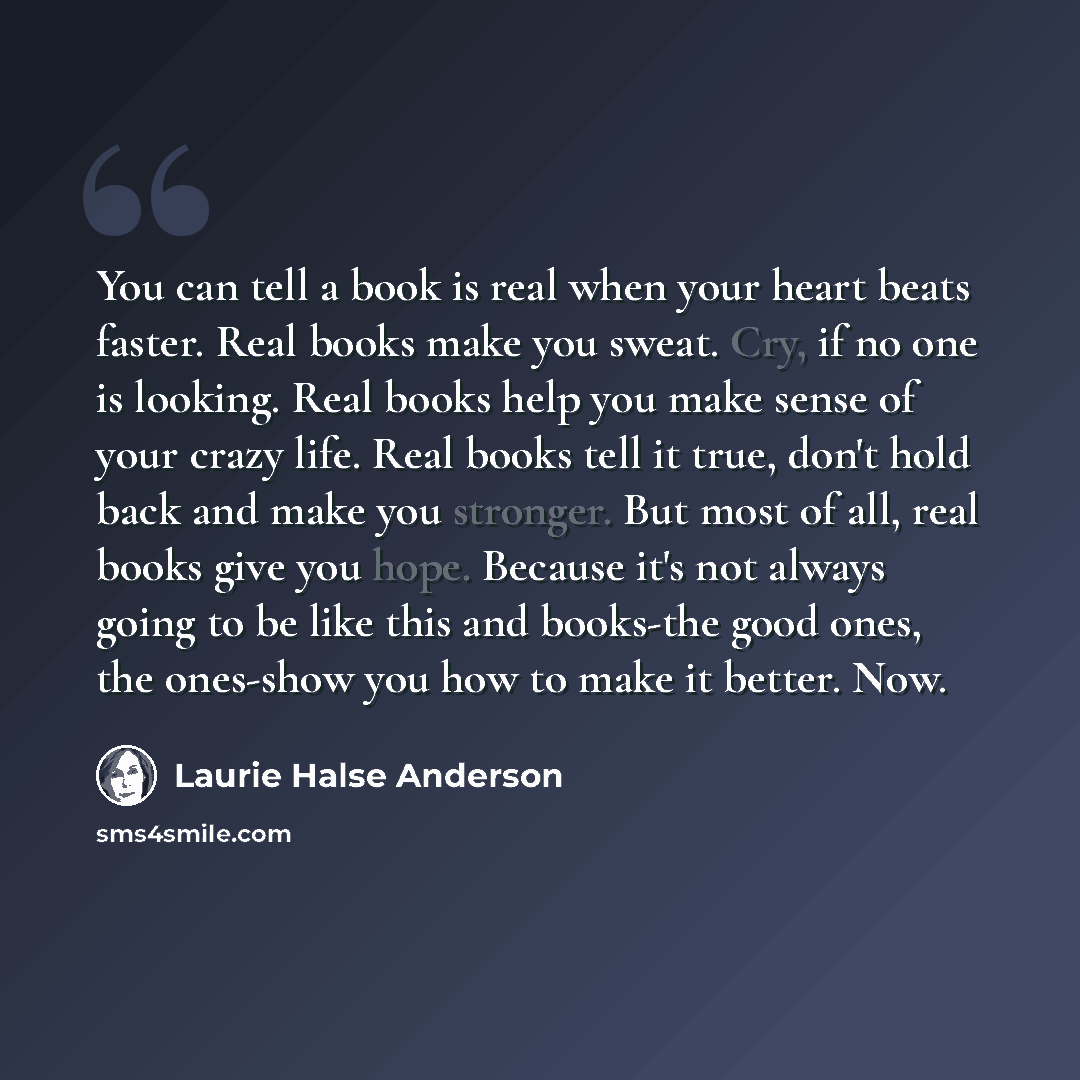 “You can tell a book is real when your heart beats faster. Real books make you sweat. Cry, if no one is looking. Real books help you make sense of your crazy life. Real books tell it true, don't hold back and make you stronger. But most of all, real books give you hope. Because it's not always…” quote by Laurie Halse Anderson