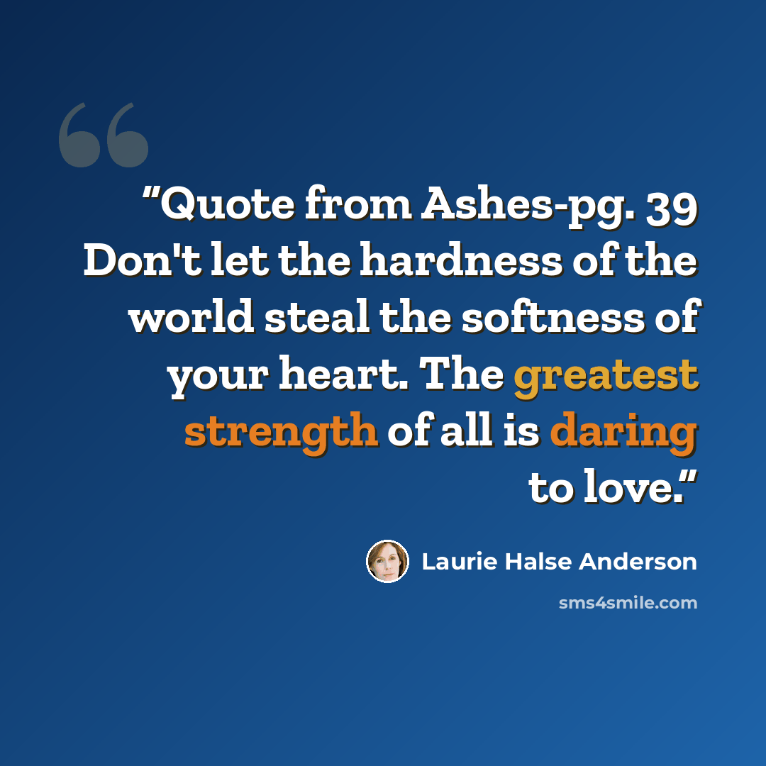 “Quote from Ashes-pg. 39 Don't let the hardness of the world steal the softness of your heart. The greatest strength of all is daring to love.” quote by Laurie Halse Anderson