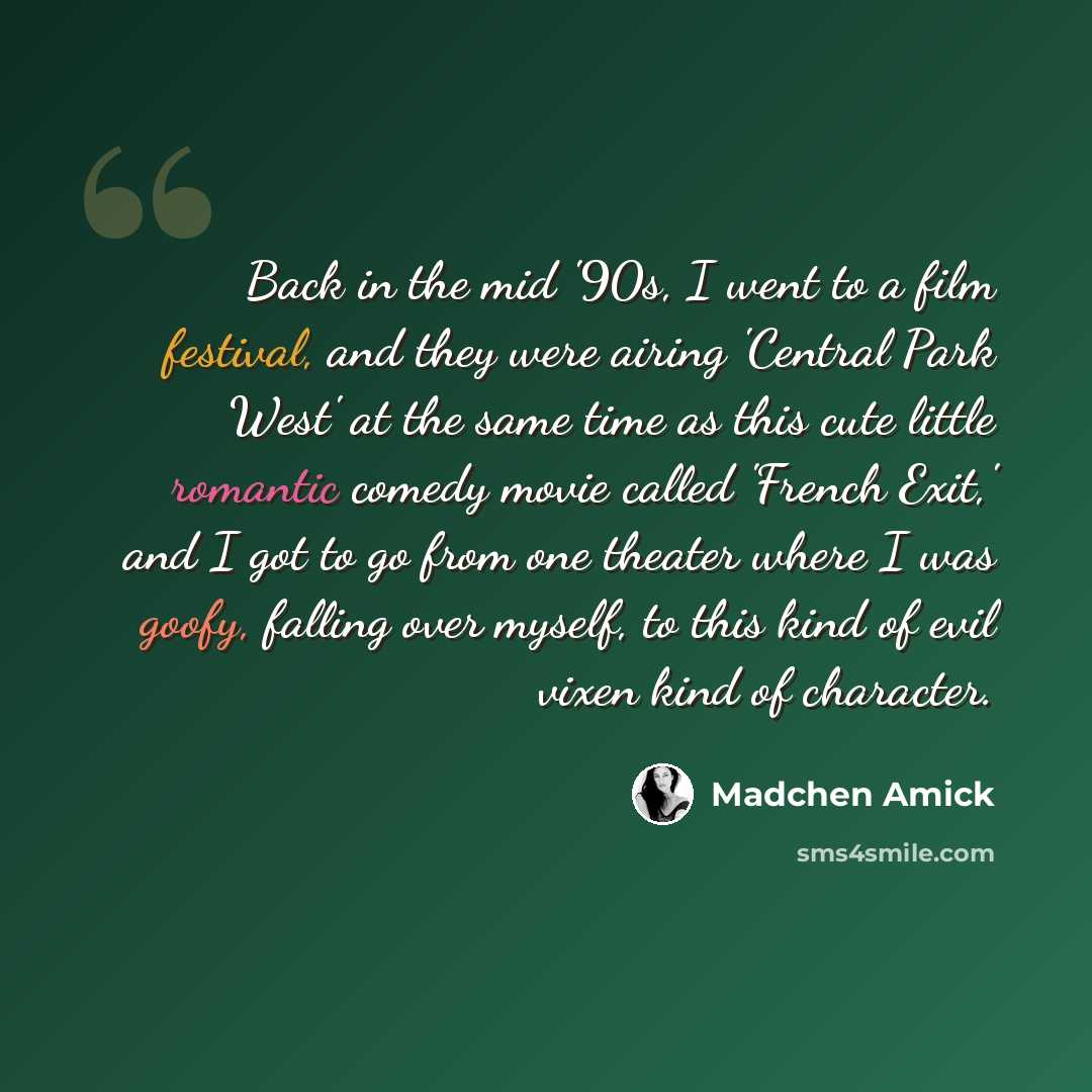 “Back in the mid '90s, I went to a film festival, and they were airing 'Central Park West' at the same time as this cute little romantic comedy movie called 'French Exit,' and I got to go from one theater where I was goofy, falling over myself, to this kind of evil vixen kind of character.” quote by Madchen Amick