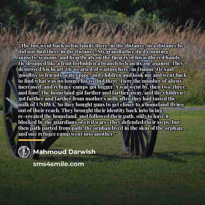 “The boy went back to his family there, in the distance, in a distance he did not find there in the distance. My grandfather died counting sunsets, seasons, and heartbeats on the fingers of his withered hands. He dropped like a fruit forbidden a branch to lean its age against. They destroyed his…” quote by Mahmoud Darwish