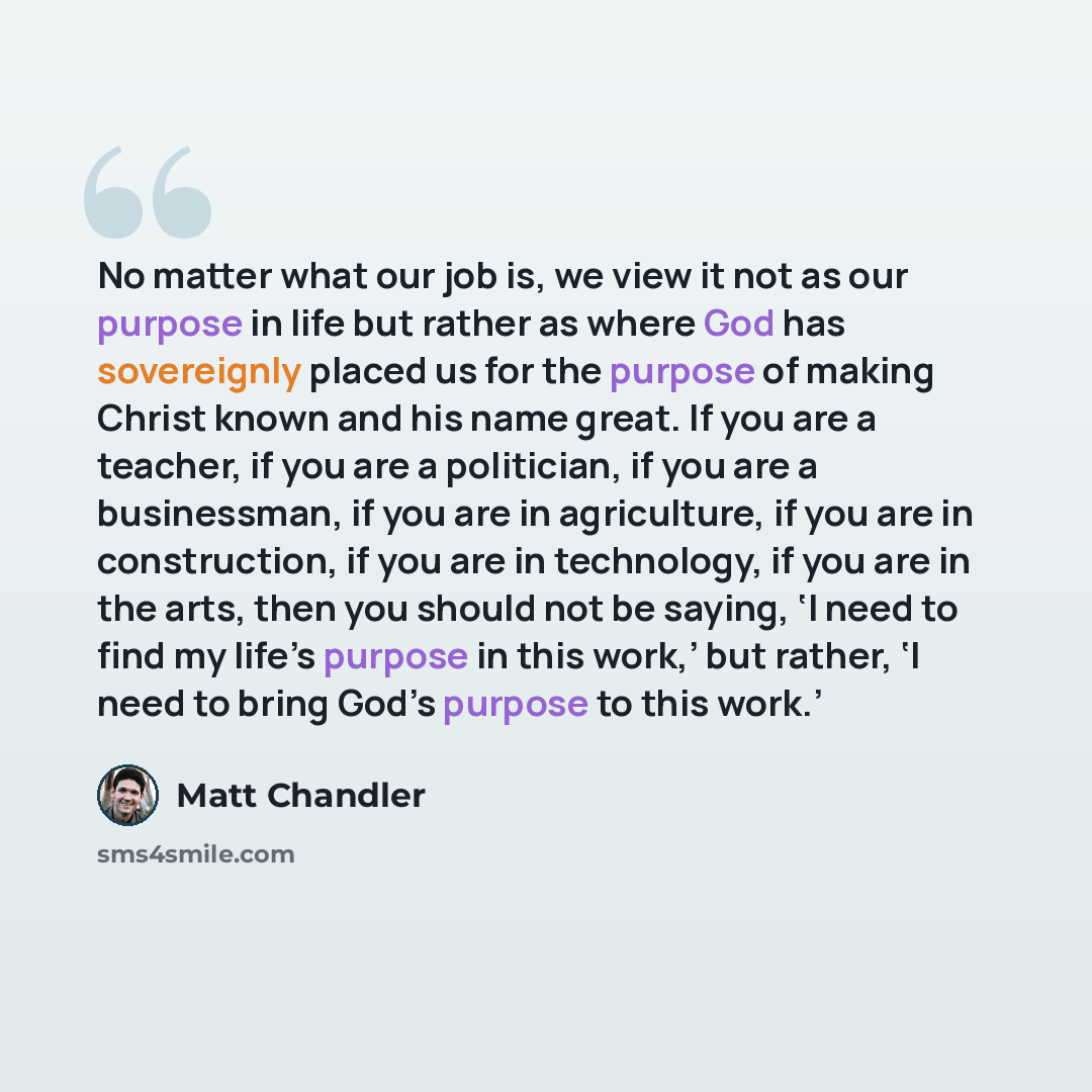 “No matter what our job is, we view it not as our purpose in life but rather as where God has sovereignly placed us for the purpose of making Christ known and his name great. If you are a teacher, if you are a politician, if you are a businessman, if you are in agriculture, if you are in…” quote by Matt Chandler