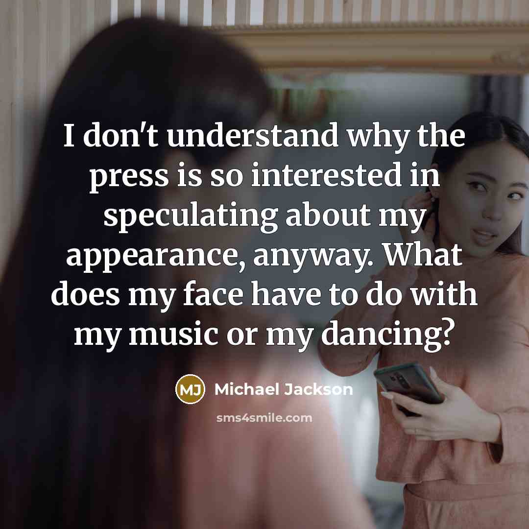 “I don't understand why the press is so interested in speculating about my appearance, anyway. What does my face have to do with my music or my dancing?” quote by Michael Jackson